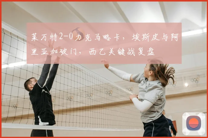 莱万特2-0力克马略卡,埃斯皮与阿里亚加破门,西乙关键战复盘