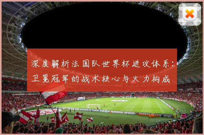 深度解析法国队世界杯进攻体系：卫冕冠军的战术核心与火力构成
