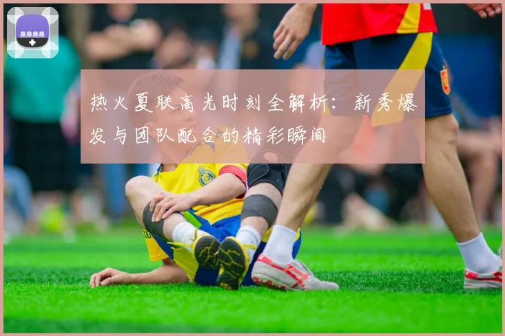热火夏联高光时刻全解析：新秀爆发与团队配合的精彩瞬间
