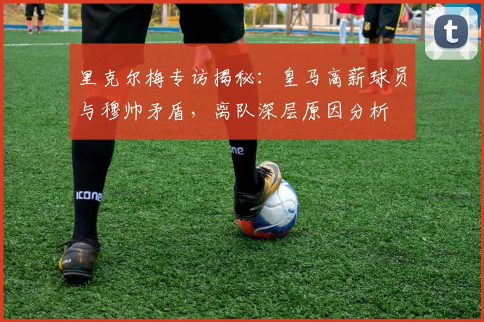 里克尔梅专访揭秘：皇马高薪球员与穆帅矛盾，离队深层原因分析