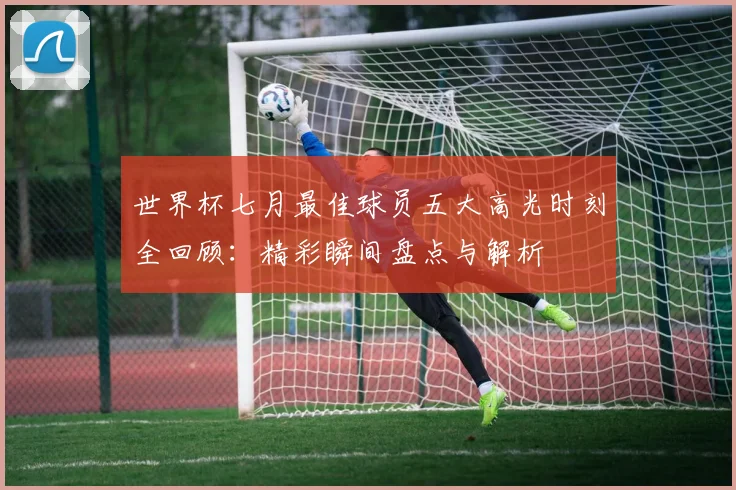 世界杯七月最佳球员五大高光时刻全回顾：精彩瞬间盘点与解析
