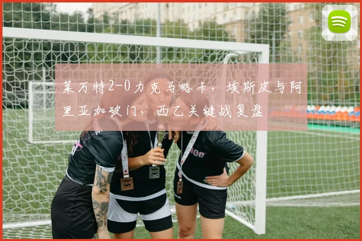 莱万特2-0力克马略卡，埃斯皮与阿里亚加破门，西乙关键战复盘