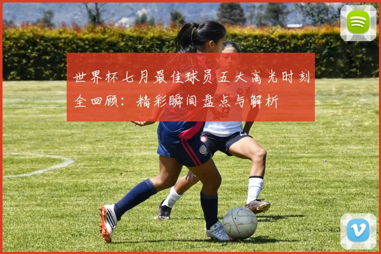 世界杯七月最佳球员五大高光时刻全回顾:精彩瞬间盘点与解析