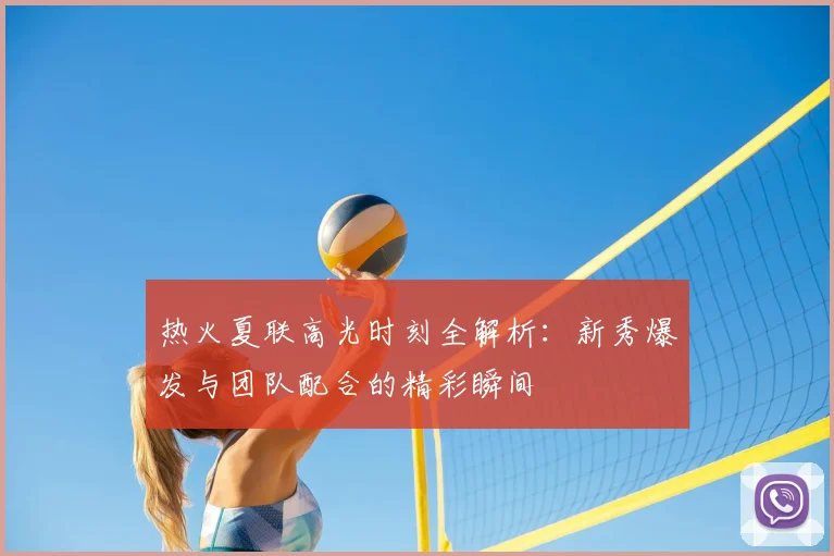 热火夏联高光时刻全解析:新秀爆发与团队配合的精彩瞬间